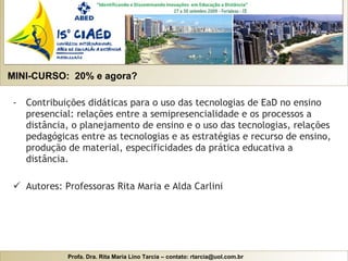 MINI-CURSO:  20% e agora? Contribuições didáticas para o uso das tecnologias de EaD no ensino presencial: relações entre a semipresencialidade e os processos a distância, o planejamento de ensino e o uso das tecnologias, relações pedagógicas entre as tecnologias e as estratégias e recurso de ensino, produção de material, especificidades da prática educativa a distância. Autores: Professoras Rita Maria e Alda Carlini 