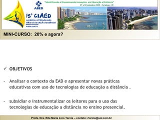 MINI-CURSO:  20% e agora? OBJETIVOS Analisar o contexto da EAD e apresentar novas práticas educativas com uso de tecnologias de educação a distância . subsidiar e instrumentalizar os leitores para o uso das tecnologias de educação a distância no ensino presencial. 