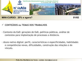 MINI-CURSO:  20% e agora?  01/02  CONTEÚDOS ou TEMAS DOS TRABALHOS - Contexto da EaD: gerações de EaD, políticas públicas, análise de contextos para implantação de processos a distância.   - Aluno nativo digital: perfil, características e especificidades, habilidades e competências novas, dificuldades, construção das relações e do vínculo. 