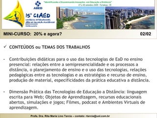 MINI-CURSO:  20% e agora?  02/02  CONTEÚDOS ou TEMAS DOS TRABALHOS   Contribuições didáticas para o uso das tecnologias de EaD no ensino presencial: relações entre a semipresencialidade e os processos a distância, o planejamento de ensino e o uso das tecnologias, relações pedagógicas entre as tecnologias e as estratégias e recurso de ensino, produção de material, especificidades da prática educativa a distância. Dimensão Prática das Tecnologias de Educação a Distância: linguagem escrita para Web; Objetos de Aprendizagem, recursos educacionais abertos, simulações e jogos; Filmes, podcast e Ambientes Virtuais de aprendizagem. 