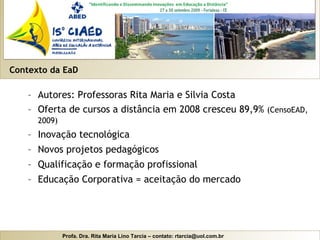 Contexto da EaD Autores: Professoras Rita Maria e Silvia Costa Oferta de cursos a distância em 2008 cresceu 89,9%  (CensoEAD, 2009) Inovação tecnológica Novos projetos pedagógicos Qualificação e formação profissional Educação Corporativa = aceitação do mercado 