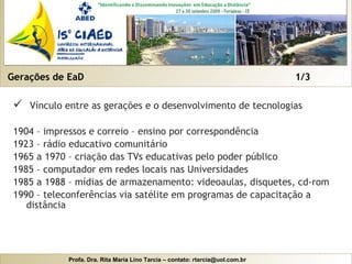 Gerações de EaD  1/3 Vínculo entre as gerações e o desenvolvimento de tecnologias 1904 – impressos e correio – ensino por correspondência 1923 – rádio educativo comunitário 1965 a 1970 – criação das TVs educativas pelo poder público 1985 – computador em redes locais nas Universidades 1985 a 1988 – mídias de armazenamento: videoaulas, disquetes, cd-rom 1990 – teleconferências via satélite em programas de capacitação a distância 