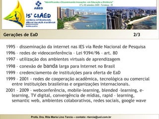 Gerações de EaD  2/3 1995 – disseminação da internet nas IES via Rede Nacional de Pesquisa 1996 – redes de videoconferência – Lei 9394/96 – art. 80 1997 – utilização dos ambientes virtuais de aprendizagem 1998 – conexão de  banda  larga para Internet no Brasil 1999 – credenciamento de instituições para oferta de EaD 1999 – 2001 - redes de cooperação acadêmica, tecnológica ou comercial entre instituições brasileiras e organizações internacionais. 2001 – 2009 – webconferência, mobile-learning, blended –learning, e-learning, TV digital, convergência de mídias, rapid – learning, semantic web, ambientes colaborativos, redes sociais, google wave 
