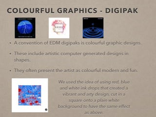 COLOURFUL GRAPHICS - DIGIPAK
• A convention of EDM digipaks is colourful graphic designs.
• These include artistic computer generated designs in
shapes which convey ideas about electronic music.
• They often present the artist as colourful modern and fun.
We used the idea of using red, blue
and white ink drops that created a
vibrant and arty design, cut in a
square onto a plain white
background to have the same effect
as above.
 