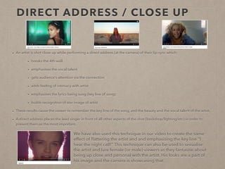 DIRECT ADDRESS / CLOSE UP
• Artists are often shot in close up while performing a direct address (at the camera) of their lip-sync. This:
• breaks the 4th wall
• emphasises the vocal talent
• gets audience’s attention via the connection
• adds feeling of intimacy with artist
• emphasises the lyrics being sung (key line of song)
• builds recognition of star image of artist
• These results cause the viewer to remember the key line of the song, and the beauty and the vocal talent of the artist.
• A direct address places the lead singer in front of all other aspects of the shot (backdrop/lighting/etc) in order to
present them as the most important.
We have also used this technique in our video to create the same
effect of ﬂattering the artist and and emphasising the key line “I
hear the night call!” This technique can also be used to sexualise
the artist and lure female (or male) viewers as they fantasise about
being up close and personal with the artist. His looks are a part of
his image and the camera is showcasing that.
 
