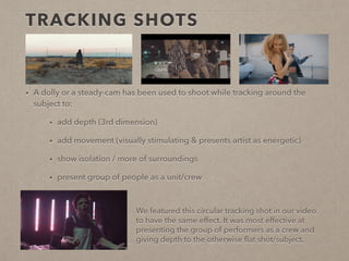 TRACKING SHOTS
• A dolly or a steady-cam has been used to shoot while tracking around
the subject to:
• add depth (3rd dimension)
• add movement (visually stimulating & presents artist as
energetic)
• present group of people as a unit/crew
We featured this circular tracking shot in our video
to have the same effect. It was most effective at
presenting the group of performers as a crew and
giving depth to the otherwise shallow subject.
 