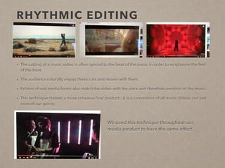 RHYTHMIC EDITING
• The cutting of a music video is often synced to the beat of the music in order to emphasise the feel of the
beat.
• The audience naturally enjoys these cuts and moves with them, while they are also incentivised to tune into
the different layers of the music allowing them to enjoy a different sonic perspective.
• Editors of real media forms also match the video with the pace and therefore emotion of the music.
• This technique creates a more cohesive ﬁnal product - it is a convention of all music videos, not just ones of
our genre.
We used this technique throughout our
media product to have the same effect.
 