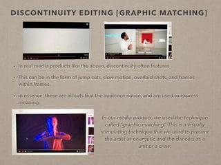 DISCONTINUITY EDITING [GRAPHIC MATCHING]
• In real media products like the above, discontinuity editing often features in order to add
variety and interest.
• This can be in the form of jump cuts, slow motion, overlaid shots, and frames within
frames.
• In essence, these are all cuts that the audience notice, and are used to express meaning.
In our media product, we used the technique
called “graphic matching”. This is a visually
stimulating technique that we used to present
the artist as energetic and the dancers as a
unit or a crew as it emphasises the
synchronicity of the two dancers.
 