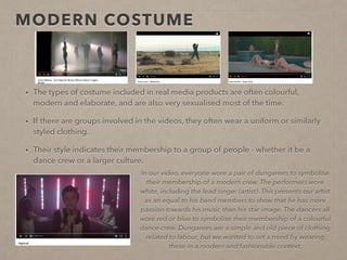 MODERN COSTUME
• The types of costume included in real media products are often colourful, modern and
elaborate to present the artists as extra-ordinary and of a fantasy-like world.
• They are also very sexualised to lure viewers further.
• If there are groups involved in the videos, they often wear a uniform or similarly styled clothing.
• Their style indicates their membership to a group of people - whether it be a dance crew or a
larger culture.
In our video, everyone wore a pair of dungarees to symbolise
their membership of a modern crew. The performers wore
white, including the lead singer (artist). This presents our artist
as an equal to his band members to show that he has more
passion towards his music than his star image. The dancers all
wore red or blue to symbolise their membership of a colourful
dance crew. Dungarees are a simple and old piece of clothing
related to labour, but we wanted to set a trend by wearing
these in a modern and fashionable context.
 