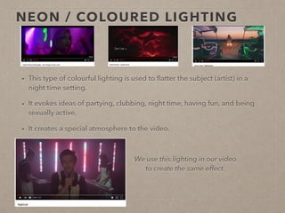 NEON / COLOURED LIGHTING
• This type of colourful lighting is used to ﬂatter the subject (artist) in a
night time setting.
• It evokes ideas of partying, clubbing, night time, having fun, and being
sexually active.
• It creates a special atmosphere to the video.
We use this lighting in
our video to create the
same effect. It adds a
soft and ﬂattering look
to our artists face.
 