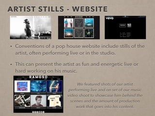 ARTIST STILLS / LAYOUT- WEBSITE
• Conventions of a pop house website include stills of the artist, often performing live
or in the studio.
• As well as this, there is a title (name) and a menu (for navigation of site) at the top of
the website pages.
• The stills can present the artist as fun and energetic live or hard working on his music.
We featured shots of our artist performing live
and on set of our music video shoot to
showcase him behind the scenes and the
amount of production work that goes into his
content. We also inserted a large banner-like
name at the top of our page along with a clear
website menu on every page.
 