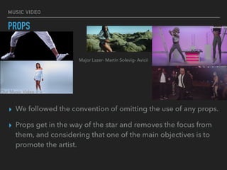 MUSIC VIDEO
PROPS
▸ We followed the convention of omitting the use of any props.
▸ Props get in the way of the star and removes the focus from
them, and considering that one of the main objectives is to
promote the artist.
Our Music Video
Major Lazer- Martin Solevig- Avicii
 