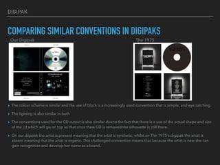 DIGIPAK
COMPARING SIMILAR CONVENTIONS IN DIGIPAKS
▸ The colour scheme is similar and the use of black is a increasingly used convention that is simple, and eye catching.
▸ The lighting is also similar in both
▸ The conventions used for the CD cutout is also similar due to the fact that there is a use of the actual shape and size
of the cd which will go on top so that once thew CD is removed the silhouette is still there.
▸ On our digipak the artist is present meaning that the artist is synthetic, whilst on The 1975’s digipak the artist is
absent meaning that the artist is organic. This challenged convention means that because the artist is new she can
gain recognition and develop her name as a brand.
Our Digipak The 1975
 