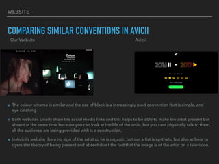 WEBSITE
COMPARING SIMILAR CONVENTIONS IN AVICII
▸ The colour scheme is similar and the use of black is a increasingly used convention that is simple, and
eye catching.
▸ Both websites clearly show the social media links and this helps to be able to make the artist present but
absent at the same time because you can look at the life of the artist, but you cant physically talk to them,
all the audience are being provided with is a construction.
▸ In Avicii’s website there no sign of the artist so he is organic, but our artist is synthetic but also adhere to
dyers star theory of being present and absent due t the fact that the image is of the artist on a television.
Our Website Avicii
 