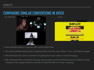 WEBSITE
COMPARING SIMILAR CONVENTIONS IN AVICII
▸ Both websites feature a top bar with social media links.
▸ The artists website also has the navigational bar with the same ‘Music’, ‘Tour’, and ‘About’ pages.
▸ We both share the same convention of putting the music video on the homepage.
▸ We challenged the convention of using vibrant yellow and used black because it adheres to the
interests of our target audience and has a visual link with our music campaign.
Our Website Avicii
 