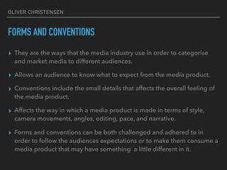 OLIVER CHRISTENSEN
FORMS AND CONVENTIONS
▸ They are the ways that the media industry use in order to categorise
and market media to different audiences.
▸ Allows an audience to know what to expect from the media product.
▸ Conventions include the small details that affects the overall feeling of
the media product.
▸ Affects the way in which a media product is made in terms of style,
camera movements, angles, editing, pace, and narrative.
▸ Forms and conventions can be both challenged and adhered to in
order to follow the audiences expectations or to make them consume a
media product that may have something a little different in it.
 