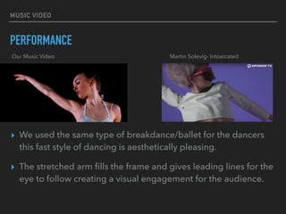 MUSIC VIDEO
PERFORMANCE
▸ We used the same type of breakdance/ballet for the dancers
this fast style of dancing is aesthetically pleasing.
▸ The stretched arm ﬁlls the frame and gives leading lines for the
eye to follow creating a visual engagement for the audience.
Our Music Video Martin Solevig- Intoxicated
 