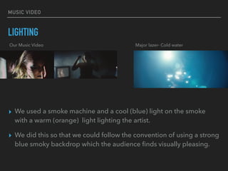 MUSIC VIDEO
LIGHTING
▸ We used a smoke machine and a cool (blue) light on the smoke
with a warm (orange) light lighting the artist.
▸ We did this so that we could follow the convention of using a strong
blue smoky backdrop which the audience ﬁnds visually pleasing.
Our Music Video Major lazer- Cold water
 