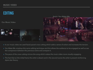 MUSIC VIDEO
EDITING
▸ In our music video we used faced paced cross cutting which adds a sense of action and increases the tension.
▸ You Make Me, employs this same editing technique and this allows the audience to be engaged as well as see
the comparison between the previous scene and compare it.
▸ The pace of the cross cutting mirrors the song which makes the music video more visually engaging.
▸ The fact that on the initial frame the artist is absent and in the second scene the artist is present reinforcing
dyers star theory.
Our Music Video
Avicii- You Make Me
 