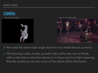 MUSIC VIDEO
CAMERA
▸ We used the same high angle shots for our street dancer as Avicii.
▸ The framing is also similar, as both clips utilise the rule of thirds
with a mid shot so that the dancer is in frame but it is tight meaning
that the audience can see more of the detail within the frame.
Our Music Video Avicii- You Make Me
 