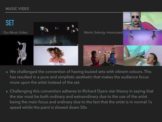 MUSIC VIDEO
SET
▸ We challenged the convention of having busied sets with vibrant colours. This
has resulted in a pure and simplistic aesthetic that makes the audience focus
more upon the artist instead of the set.
▸ Challenging this convention adheres to Richard Dyers star theory in saying that
the star must be both ordinary and extraordinary due to the use of the artist
being the main focus and ordinary due to the fact that the artist is in normal 1x
speed whilst the paint is slowed down 50x
Our Music Video Martin Solevig- Intoxicated
 
