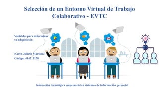 Selección de un Entorno Virtual de Trabajo
Colaborativo - EVTC
Variables para determinar
su adquisición
Karen Julieth Martinez
Innovación tecnológica empresarial en sistemas de información gerencial
Código: 414215178
 