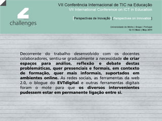 Decorrente do trabalho desenvolvido com os docentes
colaboradores, sentiu-se gradualmente a necessidade de criar
espaços para análise, reflexão e debate destas
problemáticas, quer presenciais e formais, em contexto
de formação, quer mais informais, suportados em
ambientes online. As redes sociais, as ferramentas da web
2.0, o blogue do EVTdigital e outras ferramentas digitais
foram o mote para que os diversos intervenientes
pudessem estar em permanente ligação entre si.
 