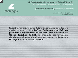 Perspetivamos assim, numa futura disseminação do estudo, a
criação de uma efectiva CoP de Professores de EVT que
partilhem a necessidade de um DPC para utilização das
TIC na disciplina de EVT, na integração das ferramentas
digitais no currículo da disciplina (e sua gestão), continuando o
EVTdigital e impulsionando o EVTux.
 