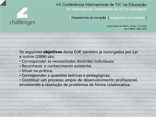 Os seguintes objetivos desta CoP, também já outorgados por Lai
e outros (2006) são:
• Corresponder às necessidades docentes individuais;
• Reconhecer o conhecimento existente;
• Situar na prática;
• Corresponder a questões teóricas e pedagógicas;
• Constituir um processo amplo de desenvolvimento profissional,
envolvendo a resolução de problemas de forma colaborativa.
 