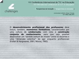 O desenvolvimento profissional dos professores deve
incluir, também, momentos formativos, caracterizados por
uma cultura de colaboração, com vista à construção
conjunta de conhecimento, para que seja possível
desenvolver um “sentido comum de missão” entre os docentes e
uma “dimensão colectiva” do agir enquanto profissionais
(Fullan & Hargreaves, 2001; Nóvoa, 1992).
 