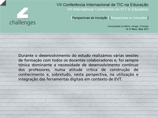 Durante o desenvolvimento do estudo realizámos várias sessões
de formação com todos os docentes colaboradores e, foi sempre
tónica dominante a necessidade de desenvolvimento contínuo
dos professores, numa atitude crítica de construção de
conhecimento e, sobretudo, nesta perspectiva, na utilização e
integração das ferramentas digitais em contexto de EVT.
 