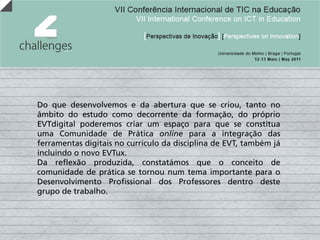 Do que desenvolvemos e da abertura que se criou, tanto no
âmbito do estudo como decorrente da formação, do próprio
EVTdigital poderemos criar um espaço para que se constitua
uma Comunidade de Prática online para a integração das
ferramentas digitais no currículo da disciplina de EVT, também já
incluindo o novo EVTux.
Da reflexão produzida, constatámos que o conceito de
comunidade de prática se tornou num tema importante para o
Desenvolvimento Profissional dos Professores dentro deste
grupo de trabalho.
 
