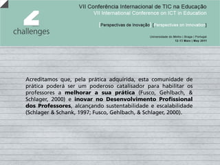 Acreditamos que, pela prática adquirida, esta comunidade de
prática poderá ser um poderoso catalisador para habilitar os
professores a melhorar a sua prática (Fusco, Gehlbach, &
Schlager, 2000) e inovar no Desenvolvimento Profissional
dos Professores, alcançando sustentabilidade e escalabilidade
(Schlager & Schank, 1997; Fusco, Gehlbach, & Schlager, 2000).
 