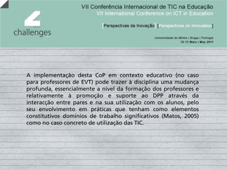 A implementação desta CoP em contexto educativo (no caso
para professores de EVT) pode trazer à disciplina uma mudança
profunda, essencialmente a nível da formação dos professores e
relativamente à promoção e suporte ao DPP através da
interacção entre pares e na sua utilização com os alunos, pelo
seu envolvimento em práticas que tenham como elementos
constitutivos domínios de trabalho significativos (Matos, 2005)
como no caso concreto de utilização das TIC.
 