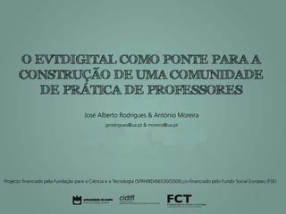 O EVTDIGITAL COMO PONTE PARA A
       CONSTRUÇÃO DE UMA COMUNIDADE
          DE PRÁTICA DE PROFESSORES
                                      José Alberto Rodrigues & António Moreira
                                                jarodrigues@ua.pt & moreira@ua.pt




Projecto financiado pela Fundação para a Ciência e a Tecnologia (SFRH/BD/66530/2009),co-financiado pelo Fundo Social Europeu (FSE)
 