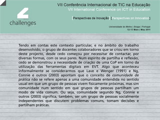 Tendo em contas este contexto particular, e no âmbito do trabalho
desenvolvido, o grupo de docentes colaboradores que se criou em torno
deste projecto, desde cedo começou por necessitar de contactar, por
diversas formas, com os seus pares. Num espírito de partilha e reflexão,
cedo se demonstrou a necessidade de criação de uma CoP em torno da
utilização das ferramentas digitais em EVT. Algo que aconteceu
informalmente se considerarmos que Lave e Wenger (1991) e Ng,
Connie e outros (2003) apontam que o conceito de comunidade de
prática não se refere apenas a uma comunidade entendida no sentido
usual em que um grupo de pessoas vivem fisicamente próximas, mas sim
comunidade num sentido em que grupos de pessoas partilham um
modo de vida comum. Ou seja, comunidade segundo Ng, Connie e
outros (2003) significa, também, ser um grupo de pessoas socialmente
independentes que discutem problemas comuns, tomam decisões e
partilham práticas.
 