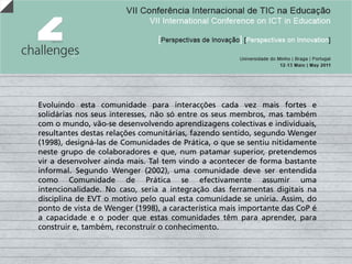 Evoluindo esta comunidade para interacções cada vez mais fortes e
solidárias nos seus interesses, não só entre os seus membros, mas também
com o mundo, vão-se desenvolvendo aprendizagens colectivas e individuais,
resultantes destas relações comunitárias, fazendo sentido, segundo Wenger
(1998), designá-las de Comunidades de Prática, o que se sentiu nitidamente
neste grupo de colaboradores e que, num patamar superior, pretendemos
vir a desenvolver ainda mais. Tal tem vindo a acontecer de forma bastante
informal. Segundo Wenger (2002), uma comunidade deve ser entendida
como Comunidade de Prática se efectivamente assumir uma
intencionalidade. No caso, seria a integração das ferramentas digitais na
disciplina de EVT o motivo pelo qual esta comunidade se uniria. Assim, do
ponto de vista de Wenger (1998), a característica mais importante das CoP é
a capacidade e o poder que estas comunidades têm para aprender, para
construir e, também, reconstruir o conhecimento.
 