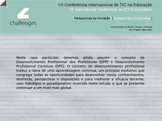 Neste caso particular, devemos ainda assumir o conceito de
Desenvolvimento Profissional dos Professores (DPP) e Desenvolvimento
Profissional Contínuo (DPC). O conceito de desenvolvimento profissional
traduz a ideia de uma aprendizagem contínua, um processo evolutivo que
congrega todas as oportunidades para desenvolver novos conhecimentos,
destrezas, perspectivas e disposições e para melhorar a eficácia docente,
caso fidedigno e paradigmático ocorrido neste estudo e que se pretende
continuar a um nível mais global.
 