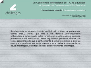 Relativamente ao desenvolvimento profissional contínuo de professores,
Gómez (1992) afirma que este é um domínio profundamente
influenciado e determinado pelos conceitos de escola, ensino e currículo
prevalecentes em cada época. Neste seguimento, podemos afirmar que
temos consciência de que o conhecimento é sempre contínuo, o que faz
com que o professor ou esteja atento e se actualize e acompanhe as
novas informações, ou estagne no seu desenvolvimento e formação.
 