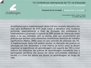 Acreditamos que a implementação desta CoP em contexto educativo (no
caso para professores de EVT) pode trazer à disciplina uma mudança
profunda, essencialmente a nível da formação dos professores e
relativamente à promoção e suporte ao DPP através da interacção entre
pares e na sua utilização com os alunos, pelo seu envolvimento em
práticas que tenham como elementos constitutivos domínios de trabalho
significativos (Matos, 2005) como no caso concreto de utilização das TIC.
A implementação desta CoP poderá resultar na alteração das práticas na
educação em três dimensões: a nível interno (a forma como se devem
organizar as experiências de aprendizagem com suporte das TIC); a nível
externo (no relacionar das práticas de aprendizagem inovadoras com a
participação periférica dos alunos em várias comunidades exteriores à
escola); e a nível dos apoios aos alunos na aprendizagem ao longo da
vida.
 