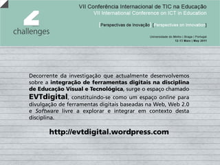 Decorrente da investigação que actualmente desenvolvemos
sobre a integração de ferramentas digitais na disciplina
de Educação Visual e Tecnológica, surge o espaço chamado
EVTdigital,     constituindo-se como um espaço online para
divulgação de ferramentas digitais baseadas na Web, Web 2.0
e Software livre a explorar e integrar em contexto desta
disciplina.

       http://evtdigital.wordpress.com
 
