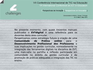 No presente momento, com quase trezentos manuais
publicados o EVTdigital é uma referência para os
docentes desta área curricular.
Perspetivamos como estratégia futura a criação de uma
Comunidade        de     Prática    online      para   o
Desenvolvimento Profissional dos Professores e
suas implicações na gestão curricular, nomeadamente na
integração das ferramentas digitais na disciplina de EVT,
uma mais-valia na partilha e reflexão participada em
comunidade no âmbito da gestão curricular e da
promoção de práticas adequadas à integração das TIC no
ensino.
 
