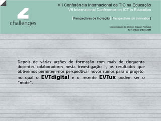 Depois de várias acções de formação com mais de cinquenta
docentes colaboradores nesta investigação –, os resultados que
obtivemos permitem-nos perspectivar novos rumos para o projeto,
no qual o   EVTdigital     e o recente   EVTux   podem ser o
“mote”.
 