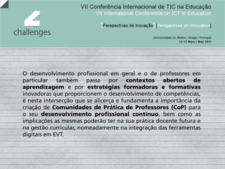 O desenvolvimento profissional em geral e o de professores em
particular também passa por contextos abertos de
aprendizagem e por estratégias formadoras e formativas
inovadoras que proporcionem o desenvolvimento de competências,
é nesta intersecção que se alicerça e fundamenta a importância da
criação de Comunidades de Prática de Professores (CoP) para
o seu desenvolvimento profissional contínuo, bem como as
implicações as mesmas poderão ter na sua prática docente futura e
na gestão curricular, nomeadamente na integração das ferramentas
digitais em EVT.
 