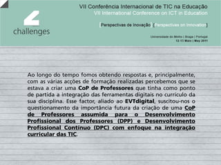 Ao longo do tempo fomos obtendo respostas e, principalmente,
com as várias acções de formação realizadas percebemos que se
estava a criar uma CoP de Professores que tinha como ponto
de partida a integração das ferramentas digitais no currículo da
sua disciplina. Esse factor, aliado ao EVTdigital, suscitou-nos o
questionamento da importância futura da criação de uma CoP
de Professores assumida para o Desenvolvimento
Profissional dos Professores (DPP) e Desenvolvimento
Profissional Contínuo (DPC) com enfoque na integração
curricular das TIC.
 