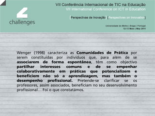 Wenger (1998) caracteriza as Comunidades de Prática por
serem constituídas por indivíduos que, para além de se
associarem de forma espontânea, têm como objectivo
partilhar interesses comuns e de se empenhar
colaborativamente em práticas que potencializem e
beneficiem não só a aprendizagem, mas também o
desempenho profissional. Pretende-se clarificar se os
professores, assim associados, beneficiam no seu desenvolvimento
profissional… Foi o que constatámos.
 