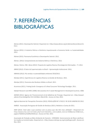 Logística Reversa de Equipamentos Eletroeletrônicos || 109
7. REFERÊNCIAS
BIBLIOGRÁFICAS
Abinee (2011). Desempenho Setorial. Disponível em <http://www.abinee.org.br/abinee/decon/decon15.
htm>
Abinee (2012). A Indústria Elétrica e Eletrônica Impulsionando a Economia Verde e a Sustentabilidade.
2012.
Abinee (2012). Panorama Econômico e Desempenho Setorial. 2012.
Abinee. (2012). Comportamento da Indústria Elétrica e Eletrônica. 2012.
Abinee. Eletros. CNC. Abras (2012). Proposta de Logística Reversa Tecnologia de Informações – TI. 2012.
ABRAS (2012). O Setor de Supermercados no Brasil – Apresentação Institucional. 2012;
ABRASA (2012). Pós-vendas e sustentabilidade ambiental 2010/2012.
Abrelpe (2011). Experiências em Logística Reversa na Gestão de Resíduos. 2011.
Abrelpe (2011). Panorama dos Resíduos Sólidos no Brasil. 2011.
Accenture (2011). Finding Groth: Emergence of a New Consumer Technology Paradigm. 2011.
Adelphi Research and AREC (2008). Best practices for E-waste Management in Developed Countries. 2008.
ADEME (2012). Agence de l’Environnement et de laMaîtrise de l’Energie. Disponível em: <http://www2.
ademe.fr/servlet/getDoc?id=11433&m=3&cid=96>. Acesso em Nov. 2012.
Agência Nacional de Transportes Terrestres (2012). RESOLUÇÃO Nº 3.763/12. DE 26 DE JANEIRO DE 2012.
AMB3E - Associação Portuguesa de Gestão de Resíduos (2011). Relatório e Contas de 2011.
ANIP (2012). Você sabe o que acontece com os pneus que não têm mais utilidade?. <Disponível em:
http://www.anip.com.br/index.php?cont=detalhes_noticias&id_noticia=438&area=43&titulo_
pagina=%DAltimas%20Not%EDcias>. Acesso em Nov. 2012.
Associação de Proteção ao Meio Ambiente de Cianorte – APROMAC. Gerenciamento de Óleos Lubrifican-
tes Usados ou Contaminados. Disponível em: <http://www.sindirepa-sp.org.br/pdfs/guia.pdf>. Acesso em
Nov. 2012.
 