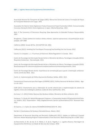 110 || Logística Reversa de Equipamentos Eletroeletrônicos
Associação Nacional do Transporte de Cargas (2001). Manual de Cálculo de Custos e Formação de Preços
do Transporte Rodoviário de Cargas. 2001.
Association for Electric Home Appliances Product Assessment Expert Committee (2012). Environmentally
Conscious Desing for Eletric Home Appliances in Japan <Mainly Recycling>. 2012.
Bohr, P. The Economics of Electronics Recycling: New Approaches to Extended Producer Responsibility.
2007.
Bringhenti, J. Coleta seletiva de resíduos sólidos urbanos: aspectos operacionais e da participação da po-
pulação. USP. 2004.
Califórnia (2003). Senate Bill No. 20 CHAPTER 526. 2003.
CalRecycle (2012). Handling Fee Final Report Processing Fee/Handling Fee Cost Survey. 2012.
Cassels, B. e Graydon, L. L. P. Summary of Electronic Waste Regulations in Canada. 2011.
Centro de Tecnologia da Informação Renato Archer e Ministério da Ciência, Tecnologia e Inovação (2012).
Requisitos Ambientais – Normalização. 2012.
Centro de Tecnologia da Informação Renato Archer e Ministério da Ciência, Tecnologia e Inovação (2010).
Brazilianproposal for electronicequipmentcompliancewithenvironmentalrequirements. 2010.
Centro de Tecnologia Renato Archer. Importância da normalização para suporte à destinação ambiental-
mente correta dos REEE. 2012.
Comin, A. Implementação da Política Nacional de Resíduos Sólidos. MDIC. 2011.
Compromisso Empresarial para Reciclagem (CEMPRE) (2011). Política Nacional de Resíduos Sólidos - Ago-
ra é lei. 2011.
CORI (2011). Chamamento para a elaboração de acordo setorial para a implementação de sistema de
logística reversa de embalagens plásticas usadas de óleos lubrificantes. 2011.
Da Costa, S. S. (2011) Política Nacional dos Resíduos Sólidos. Ministério do Meio ambiente. 2011.
Dashkova, T. A Study of E-Waste Management Programs: a Comparative Analysis Of Switzerland And Onta-
rio. Ontário. 2012. Disponívelem: <http://digitalcommons.ryerson.ca/dissertations/723>. Acessoem Nov.
2012.
De Queiroz, J. A. Ações do sistema FECOMÉRCIO/SENAC/SESC-PE. 2012.
Del Bel, D. Destinadores De Resíduos Eletroeletrônicos. Abetre. 2012.
Department of Resources Recycling and Recovery (CalRecycle) (2012). Update on California’s Covered
Electronic Waste Recycling Program Implementation of the Electronic Waste Recycling Act of 2003. 2012.
do Nascimento, D. M.; do Val, D. D.; Motta, S. A. de O.; Pagotto, E. L. Logística Reversa: Reciclagem de
Equipamentos Eletrônicos na Cidade de São José dos Campos. 2010.
 