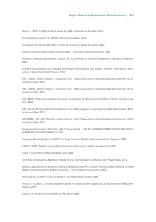 Logística Reversa de Equipamentos Eletroeletrônicos || 111
Ducci, L. LEI Nº 13.509. de 08 de junho de 2010. Prefeitura de Curitiba. 2010.
Ecoembalajes España. S.A. (2010). Informe Resultados. 2010.
EcologyNet Europe GmbH (2012). Status of Japanese E-Waste Recycling. 2012.
Eletronics Product Stewardship Canada (2012). Provincial Product Definitions. 2012.
Eletronics Product Stewardship Canada (2012). Summary of Canadian Electronics Take-Back Programs.
2012.
Ernest & Young (2010). International benchmark: International case studies. InfoDev -International semi-
nar on e-Waste by Ernest & Young. 2010.
ERP (2006). Activity Report. Disponível em: <http://www.erp-recycling.fr/index.php?content=1012>.
Acesso em Nov. 2012.
ERP (2007). Activity Report. Disponível em: <http://www.erp-recycling.fr/index.php?content=1012>.
Acesso em Nov. 2012.
ERP (2009). 2008: Annual Report European Association of Electrical and Electronic Waste Take Back Sys-
tem. 2009.
ERP(2012).ERPFranceTariffGrid.Disponívelem:<http://www.erp-recycling.org/index.php?content=223>.
Acesso em Nov. 2012.
ERP (2012). The ERP Websites. Disponível em: <http://www.erp-recycling.fr/index.php?content=1048>.
Acesso em Nov. 2012.
European Commission <DG ENV> (2012). Final Report - USE OF ECONOMIC INSTRUMENTS AND WASTE
MANAGEMENT PERFORMANCES. 2012.
European Recycling Platform (2012). Strategy. Business Model and Implementation Progress. 2012.
eWASA (2008). Towards sustainable environmentally sound e-waste management. 2008.
Faast. T. UmweltforumHaushalt Mag. UFH. 2011.
Farrell, M. Developing a National E-Waste Policy. Task Manager for infoDev on E-Waste Brazil. 2011.
Federal Laboratories for Material Testing and Research (EMPA); Umicore Precious Metal Refining e United
Nations University (UNU) (2009). Recycling – From E-Waste To Resources. 2009.
Feilhauer, M. e Zehle S. Ethics of Waste in the Information Society. 2009.
Feszty, K. e Calder, J. E-waste legislation grows in Canada Green SupplyLine Canada moves to WEEE com-
pliance. 2007.
Fonseca, F. Resíduos Eletroeletrônicos No Brasil. 2008.
 