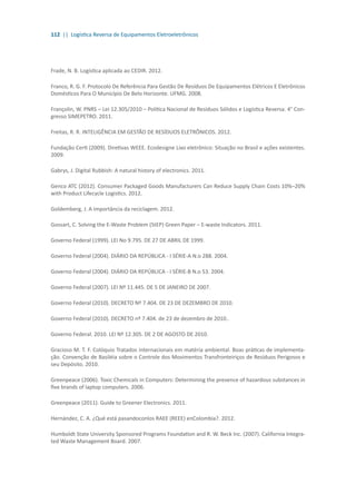 112 || Logística Reversa de Equipamentos Eletroeletrônicos
Frade, N. B. Logística aplicada ao CEDIR. 2012.
Franco, R. G. F. Protocolo De Referência Para Gestão De Resíduos De Equipamentos Elétricos E Eletrônicos
Domésticos Para O Município De Belo Horizonte. UFMG. 2008.
Françolin, W. PNRS – Lei 12.305/2010 – Política Nacional de Resíduos Sólidos e Logística Reversa. 4° Con-
gresso SIMEPETRO. 2011.
Freitas, R. R. INTELIGÊNCIA EM GESTÃO DE RESÍDUOS ELETRÔNICOS. 2012.
Fundação Certi (2009). Diretivas WEEE. Ecodesigne Lixo eletrônico: Situação no Brasil e ações existentes.
2009.
Gabrys, J. Digital Rubbish: A natural history of electronics. 2011.
Genco ATC (2012). Consumer Packaged Goods Manufacturers Can Reduce Supply Chain Costs 10%–20%
with Product Lifecycle Logistics. 2012.
Goldemberg, J. A importância da reciclagem. 2012.
Gossart, C. Solving the E-Waste Problem (StEP) Green Paper – E-waste Indicators. 2011.
Governo Federal (1999). LEI No 9.795. DE 27 DE ABRIL DE 1999.
Governo Federal (2004). DIÁRIO DA REPÚBLICA - I SÉRIE-A N.o 288. 2004.
Governo Federal (2004). DIÁRIO DA REPÚBLICA - I SÉRIE-B N.o 53. 2004.
Governo Federal (2007). LEI Nº 11.445. DE 5 DE JANEIRO DE 2007.
Governo Federal (2010). DECRETO Nº 7.404. DE 23 DE DEZEMBRO DE 2010.
Governo Federal (2010). DECRETO nº 7.404. de 23 de dezembro de 2010..
Governo Federal. 2010. LEI Nº 12.305. DE 2 DE AGOSTO DE 2010.
Gracioso M. T. F. Colóquio Tratados internacionais em matéria ambiental. Boas práticas de implementa-
ção. Convenção de Basiléia sobre o Controle dos Movimentos Transfronteiriços de Resíduos Perigosos e
seu Depósito. 2010.
Greenpeace (2006). Toxic Chemicals in Computers: Determining the presence of hazardous substances in
five brands of laptop computers. 2006.
Greenpeace (2011). Guide to Greener Electronics. 2011.
Hernández, C. A. ¿Qué está pasandoconlos RAEE (REEE) enColombia?. 2012.
Humboldt State University Sponsored Programs Foundation and R. W. Beck Inc. (2007). California Integra-
ted Waste Management Board. 2007.
 
